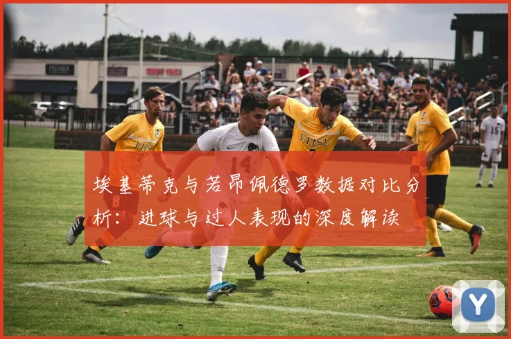 埃基蒂克与若昂佩德罗数据对比分析：进球与过人表现的深度解读