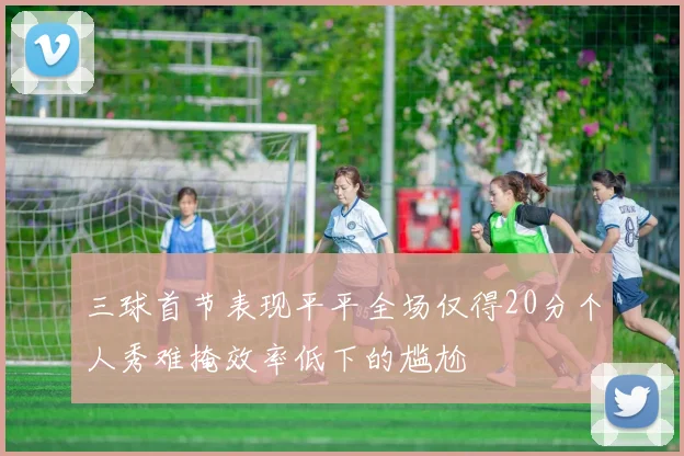 三球首节表现平平全场仅得20分个人秀难掩效率低下的尴尬