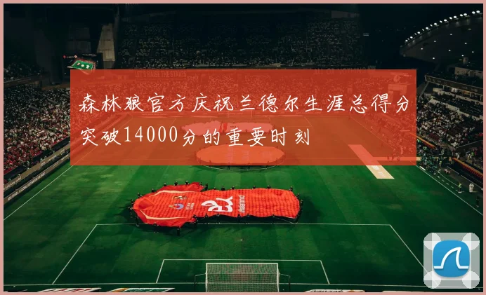 森林狼官方庆祝兰德尔生涯总得分突破14000分的重要时刻