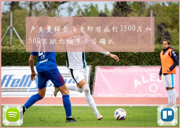 卢克曼转会马竞即将成行3500万加500万欧元细节今日确认