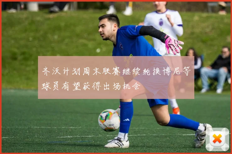 齐沃计划周末联赛继续轮换博尼等球员有望获得出场机会