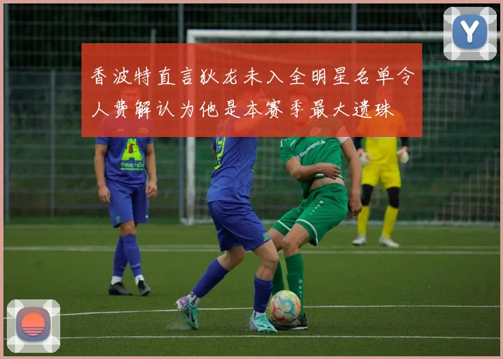 香波特直言狄龙未入全明星名单令人费解认为他是本赛季最大遗珠