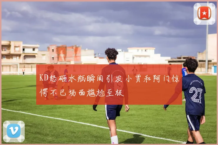 KD怒砸水瓶瞬间引发小贾和阿门惊愕不已场面尴尬至极