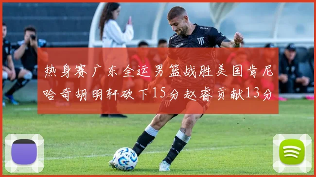 热身赛广东全运男篮战胜美国肯尼哈奇胡明轩砍下15分赵睿贡献13分