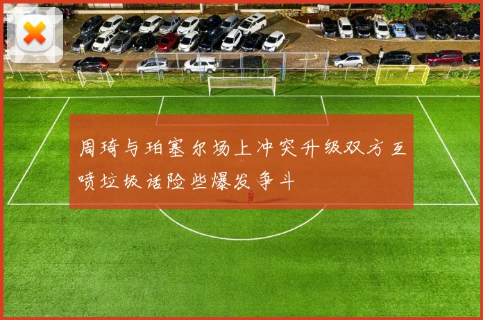 周琦与珀塞尔场上冲突升级双方互喷垃圾话险些爆发争斗