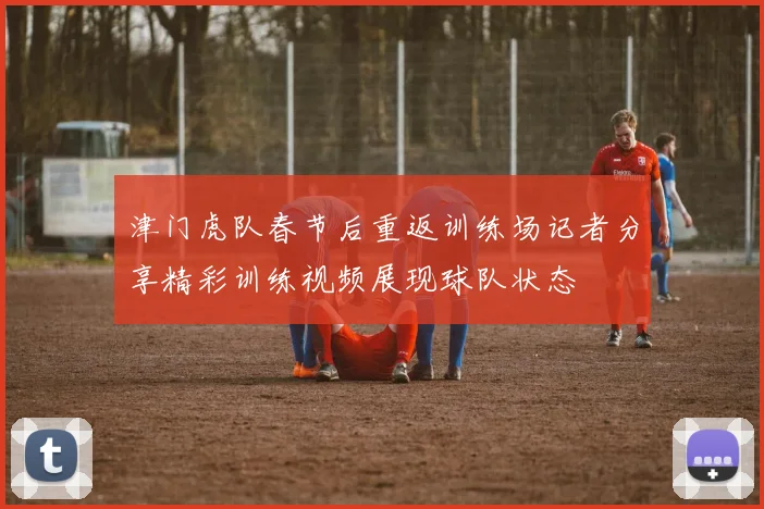 津门虎队春节后重返训练场记者分享精彩训练视频展现球队状态