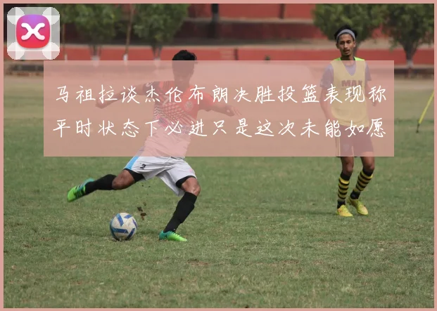 马祖拉谈杰伦布朗决胜投篮表现称平时状态下必进只是这次未能如愿