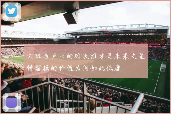 文班与卢卡的对决谁才是未来之星特雷杨的价值为何如此低廉