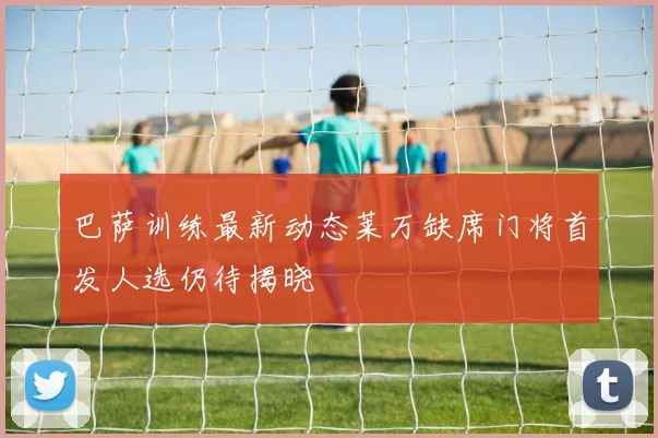巴萨训练最新动态莱万缺席门将首发人选仍待揭晓