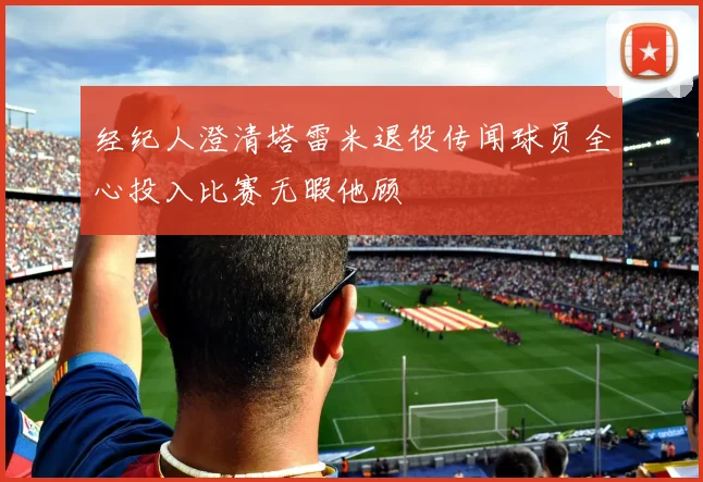 经纪人澄清塔雷米退役传闻球员全心投入比赛无暇他顾