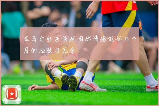 亚马尔经历伤病困扰情感低谷几个月的挫败与无奈