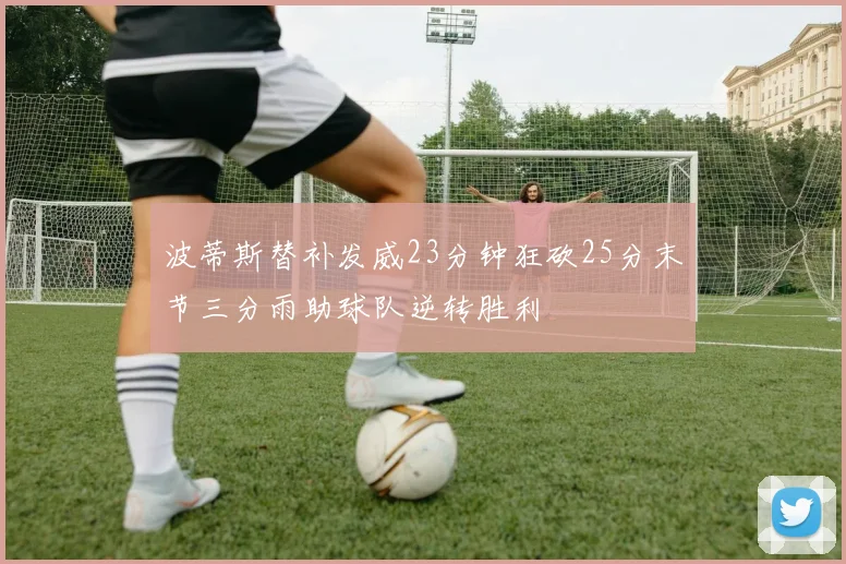 波蒂斯替补发威23分钟狂砍25分末节三分雨助球队逆转胜利