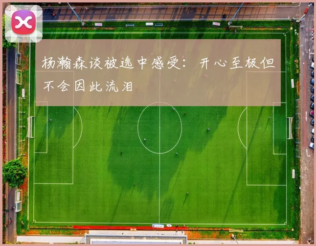 杨瀚森谈被选中感受：开心至极但不会因此流泪