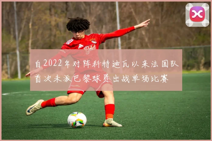 自2022年对阵科特迪瓦以来法国队首次未派巴黎球员出战单场比赛
