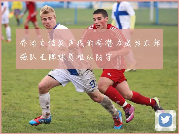 乔治自信发声我们有潜力成为东部强队王牌球员难以防守