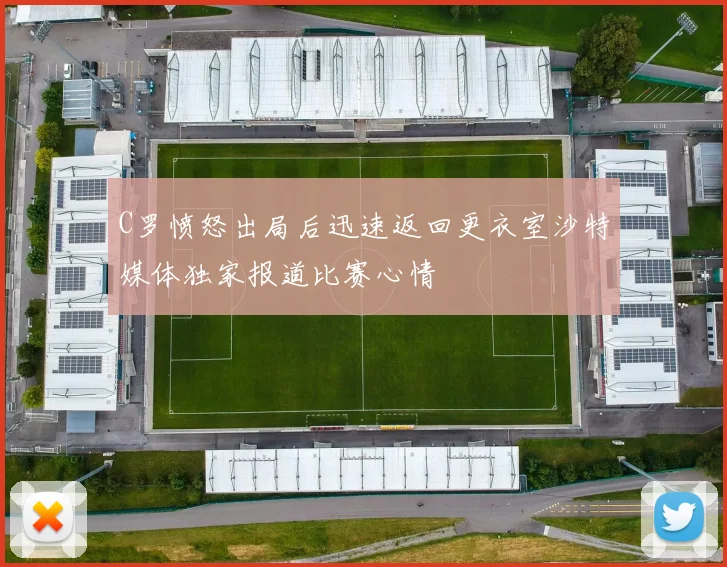 C罗愤怒出局后迅速返回更衣室沙特媒体独家报道比赛心情