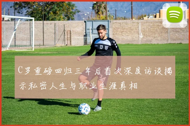 C罗重磅回归三年后首次深度访谈揭示私密人生与职业生涯真相