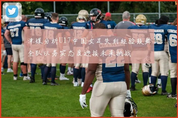津媒分析U17中国女足失利经验鼓舞全队以务实态度迎接未来挑战