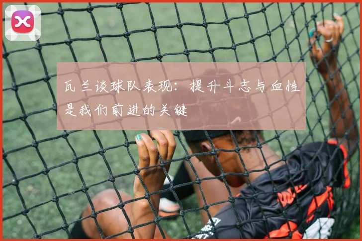 瓦兰谈球队表现：提升斗志与血性是我们前进的关键