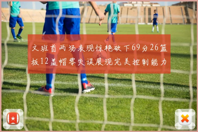文班首两场表现惊艳砍下69分26篮板12盖帽零失误展现完美控制能力