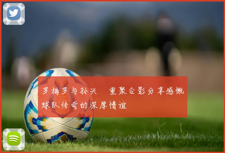 罗梅罗与孙兴慜重聚合影分享感慨球队传奇的深厚情谊