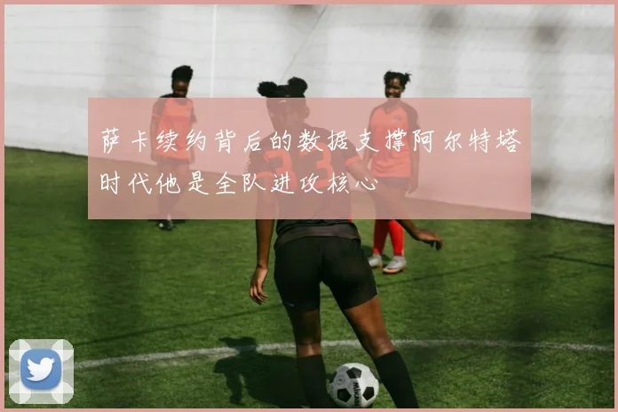 萨卡续约背后的数据支撑阿尔特塔时代他是全队进攻核心