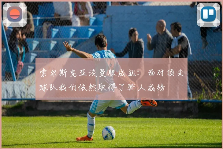 索尔斯克亚谈曼联成就：面对顶尖球队我们依然取得了骄人成绩