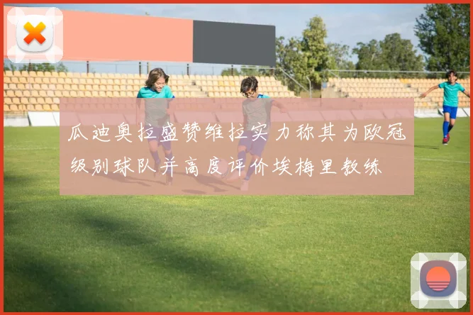 瓜迪奥拉盛赞维拉实力称其为欧冠级别球队并高度评价埃梅里教练