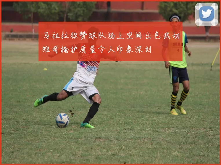 马祖拉称赞球队场上空间出色武切维奇掩护质量令人印象深刻