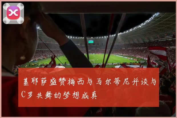 基耶萨盛赞梅西与马尔蒂尼并谈与C罗共舞的梦想成真
