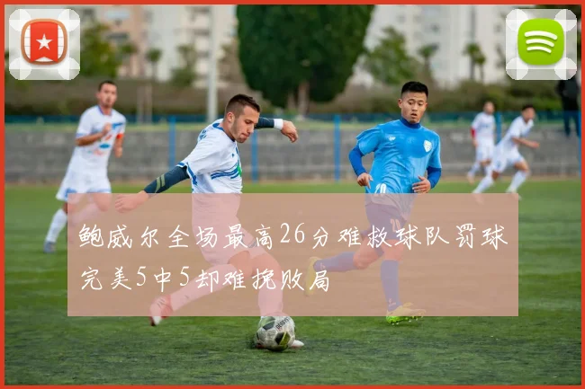 鲍威尔全场最高26分难救球队罚球完美5中5却难挽败局