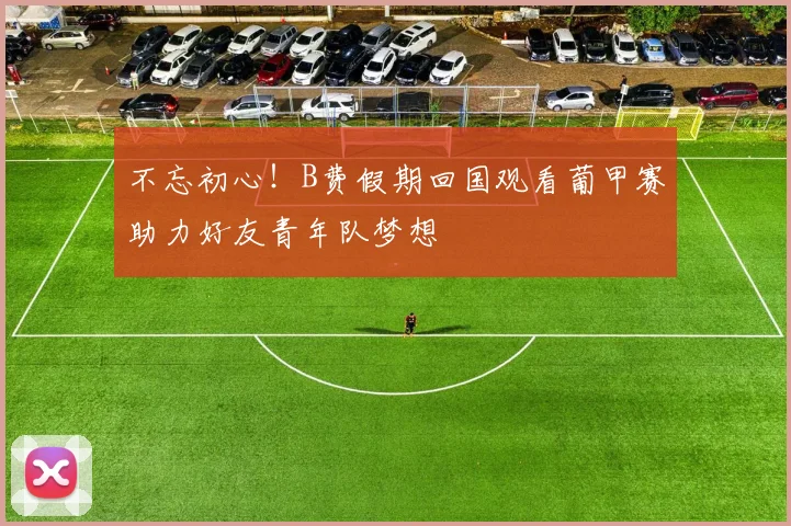 不忘初心！B费假期回国观看葡甲赛助力好友青年队梦想