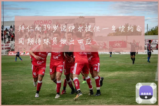 拜仁向39岁诺伊尔提供一年续约合同期待球员做出回应