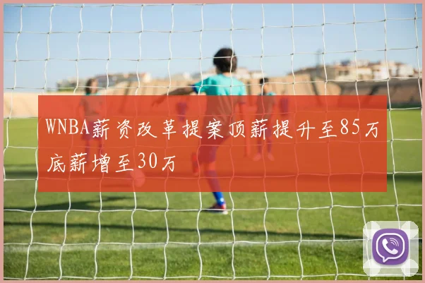 WNBA薪资改革提案顶薪提升至85万底薪增至30万