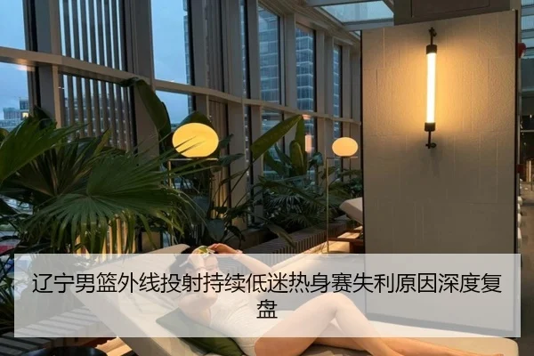 辽宁男篮外线投射持续低迷热身赛失利原因深度复盘